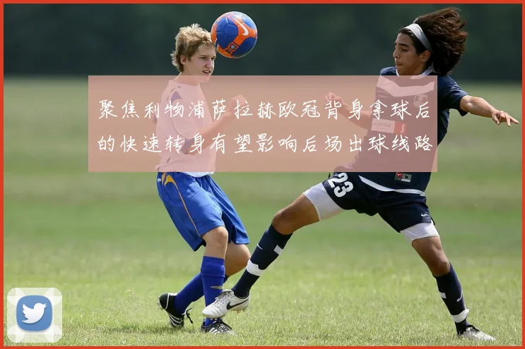 聚焦利物浦萨拉赫欧冠背身拿球后的快速转身有望影响后场出球线路
