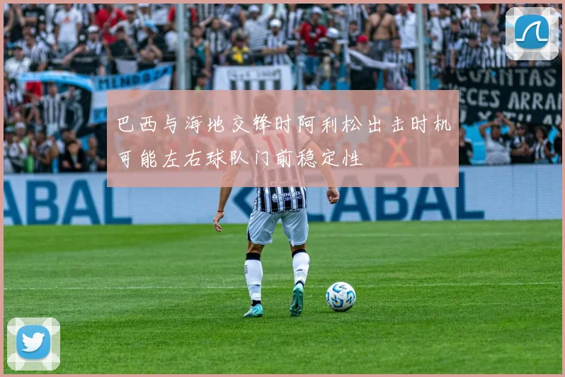 巴西与海地交锋时阿利松出击时机可能左右球队门前稳定性