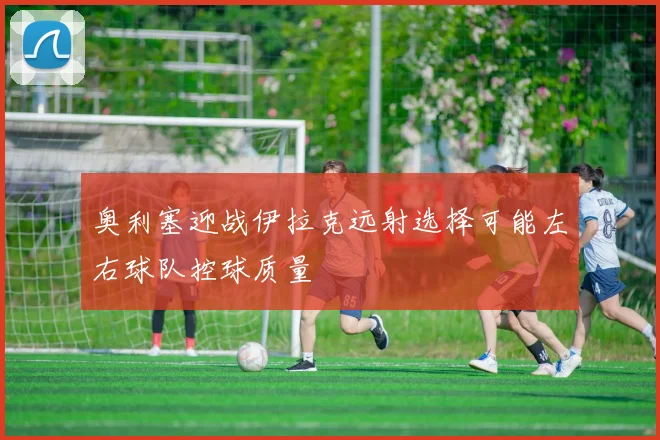 奥利塞迎战伊拉克远射选择可能左右球队控球质量