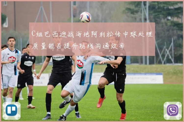 C组巴西迎战海地阿利松传中球处理质量能否提升防线沟通效率