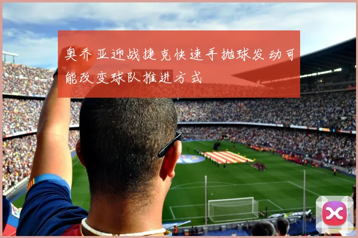 奥乔亚迎战捷克快速手抛球发动可能改变球队推进方式