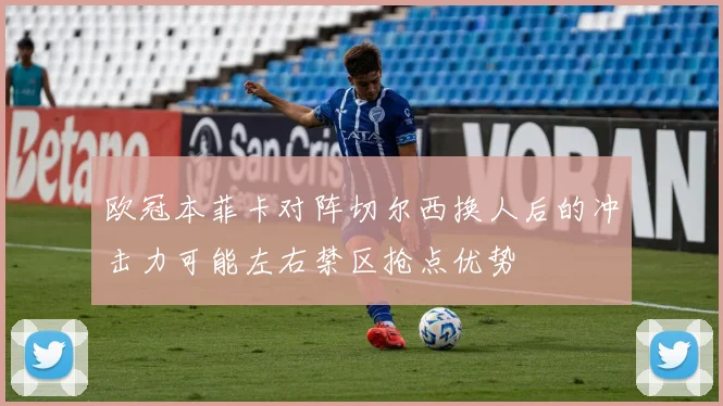欧冠本菲卡对阵切尔西换人后的冲击力可能左右禁区抢点优势