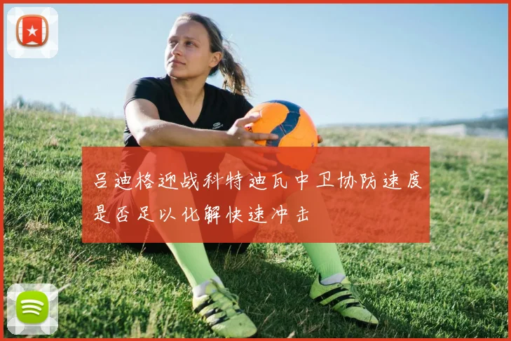 吕迪格迎战科特迪瓦中卫协防速度是否足以化解快速冲击