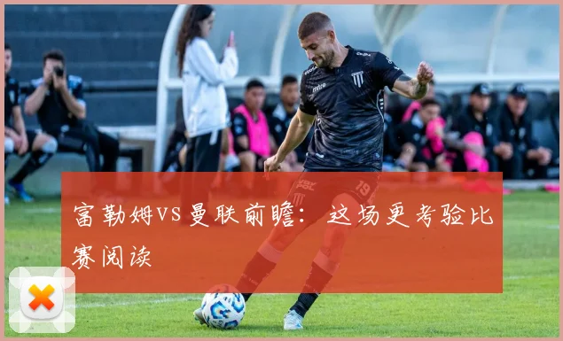 富勒姆vs曼联前瞻：这场更考验比赛阅读