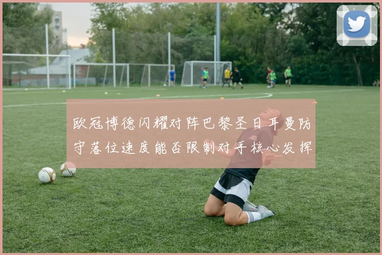 欧冠博德闪耀对阵巴黎圣日耳曼防守落位速度能否限制对手核心发挥