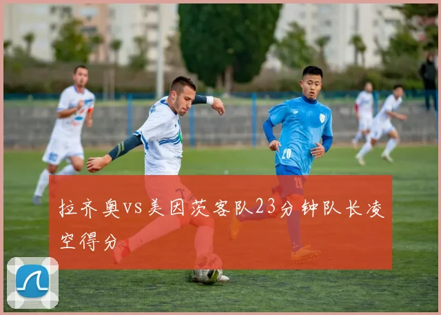拉齐奥vs美因茨客队23分钟队长凌空得分