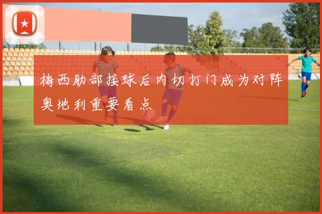 梅西肋部接球后内切打门成为对阵奥地利重要看点