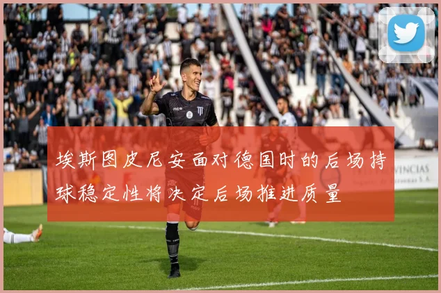 埃斯图皮尼安面对德国时的后场持球稳定性将决定后场推进质量