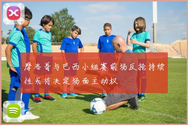 摩洛哥与巴西小组赛前场反抢持续性或将决定场面主动权
